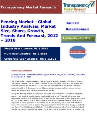 Transparency Market Research



Fencing Market - Global                                                  Buy Now
Industry Analysis, Market
                                                                         Request Sample
Size, Share, Growth,
Trends And Forecast, 2012                                            Published Date: Feb 2013
– 2018

 Single User License: US $ 5595
                                                                              96 Pages Report
 Multi User License: US $ 8595

 Corporate User License: US $ 11595



     REPORT DESCRIPTION

     Fencing Market - Global Industry Analysis, Market Size, Share, Growth, Trends And
     Forecast, 2012 – 2018

     The report titled “Fencing Market – Global Industry Analysis, Market Size, Share, Growth,
     Trends and Forecast, 2012 – 2018,” provides in depth analysis, market sizes, shares and
     forecast covering the period 2012 – 2018 for the fencing market and its sub segments
     across the globe. It discusses market drivers, restraints, opportunities, market trends,
     consumer behavior analysis and product price trends.

     The global fencing market is segmented based on product type into two major categories
     namely - agricultural wire fence and commercial wire fence. The market has also been
     segmented based on the material used for fencing into four major categories namely- metal
     fencing, wood fencing, plastic and composite fencing and concrete fencing. The end use
     segments of fencing covered in this report are the residential, agricultural and industrial
     sector. The market is also segmented by geography into North America, Europe, Asia Pacific
     and Rest of the World regions. Market sizes and forecast are made after critical analysis of
     various trends and demographic and economic factors which affect the market growth. The
 