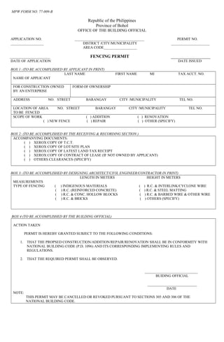 MPW FORM NO. 77-009-B
Republic of the Philippines
Province of Bohol
OFFICE OF THE BUILDING OFFICIAL
APPLICATION NO. ______________________________________ PERMIT NO.
__________________ DISTRICT /CITY/MUNICIPALITY _____________________
AREA CODE__________________
______________________ FENCING PERMIT __________________
DATE OF APPLICATION DATE ISSUED
BOX 1: (TO BE ACCOMPLISHED BY APPLICANT IN PRINT)
LAST NAME FIRST NAME MI TAX ACCT. NO.
NAME OF APPLICANT
FOR CONSTRUCTION OWNED
BY AN ENTERPRISE
FORM OF OWNERSHIP
ADDRESS NO. STREET BARANGAY CITY /MUNICIPALITY TEL NO.
LOCATION OF AREA NO. STREET BARANGAY CITY /MUNICIPALITY TEL NO.
TO BE FENCED
SCOPE OF WORK ( ) ADDITION ( ) RENOVATION
( ) NEW FENCE ( ) REPAIR ( ) OTHER (SPECIFY)
BOX 2: (TO BE ACCOMPLISHED BY THE RECEIVING & RECORDING SECTION )
ACCOMPANYING DOCUMENTS:
( ) XEROX COPY OF T.C.T.
( ) XEROX COPY OF LOT/SITE PLAN
( ) XEROX COPY OF LATEST LAND TAX RECEIPT
( ) XEROX COPY OF CONTRACT OF LEASE (IF NOT OWNED BY APPLICANT)
( ) OTHERS CLEARANCES (SPECIFY)
BOX 3: (TO BE ACCOMPLISHED BY DESIGNING ARCHITECT/CIVIL ENGINEER/CONTRACTOR IN PRINT)
LENGTH IN METERS HEIGHT IN METERS
MEASUREMENTS
TYPE OF FENCING ( ) INDIGENOUS MATERIALS ( ) R.C. & INTERLINK/CYCLONE WIRE
( ) R.C. (REINFORCED CONCRETE) ( ) R.C. & STEEL MATTING
( ) R.C. & CONC. HOLLOW BLOCKS ( ) R.C. & BARBED WIRE & OTHER WIRE
( ) R.C. & BRICKS ( ) OTHERS (SPECIFY)
BOX 4 (TO BE ACCOMPLISHED BY THE BUILDING OFFICIAL)
ACTION TAKEN
PERMIT IS HEREBY GRANTED SUBJECT TO THE FOLLOWING CONDITIONS:
1. THAT THE PROPSED CONSTRUCTION/ADDITION/REPAIR/RENOVATION SHALL BE IN CONFORMITY WITH
NATIONAL BUILDING CODE (P.D. 1096) AND ITS CORRESPONDING IMPLEMENTING RULES AND
REGULATIONS.
2. THAT THE REQUIRED PERMIT SHALL BE OBSERVED.
_____________________________
BUIDING OFFICIAL
___________________________
DATE
NOTE:
THIS PERMIT MAY BE CANCELLED OR REVOKED PURSUANT TO SECTIONS 305 AND 306 OF THE
NATIONAL BUILDING CODE.
 