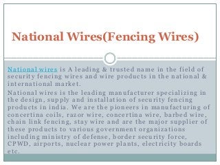 National Wires(Fencing Wires)
National wires is A leading & trusted name in the field of
security fencing wires and wire products in the national &
international market.
National wires is the leading manufacturer specializing in
the design, supply and installation of security fencing
products in india. We are the pioneers in manufacturing of
concertina coils, razor wire, concertina wire, barbed wire,
chain link fencing, stay wire and are the major supplier of
these products to various government organizations
including ministry of defense, border security force,
CPWD, airports, nuclear power plants, electricity boards
etc.

 