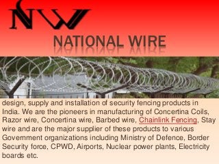 NATIONAL WIRE

NATIONAL WIRES is the leading manufacturer specializing in the
design, supply and installation of security fencing products in
India. We are the pioneers in manufacturing of Concertina Coils,
Razor wire, Concertina wire, Barbed wire, Chainlink Fencing, Stay
wire and are the major supplier of these products to various
Government organizations including Ministry of Defence, Border
Security force, CPWD, Airports, Nuclear power plants, Electricity
boards etc.

 