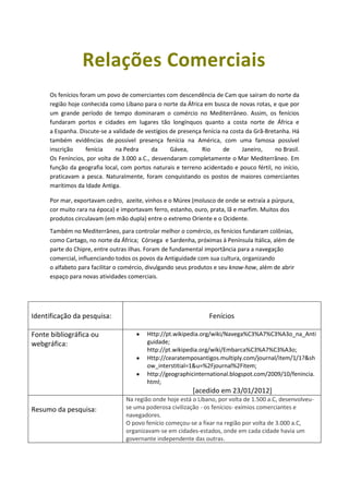 Relações Comerciais
      Os fenícios foram um povo de comerciantes com descendência de Cam que saíram do norte da
      região hoje conhecida como Líbano para o norte da África em busca de novas rotas, e que por
      um grande período de tempo dominaram o comércio no Mediterrâneo. Assim, os fenícios
      fundaram portos e cidades em lugares tão longínquos quanto a costa norte de África e
      a Espanha. Discute-se a validade de vestígios de presença fenícia na costa da Grã-Bretanha. Há
      também evidências de possível presença fenícia na América, com uma famosa possível
      inscrição     fenícia    na Pedra      da     Gávea,     Rio      de     Janeiro,     no Brasil.
      Os Feníncios, por volta de 3.000 a.C., desvendaram completamente o Mar Mediterrâneo. Em
      função da geografia local, com portos naturais e terreno acidentado e pouco fértil, no início,
      praticavam a pesca. Naturalmente, foram conquistando os postos de maiores comerciantes
      marítimos da Idade Antiga.

      Por mar, exportavam cedro, azeite, vinhos e o Múrex (molusco de onde se extraía a púrpura,
      cor muito rara na época) e importavam ferro, estanho, ouro, prata, lã e marfim. Muitos dos
      produtos circulavam (em mão dupla) entre o extremo Oriente e o Ocidente.
      Também no Mediterrâneo, para controlar melhor o comércio, os fenícios fundaram colônias,
      como Cartago, no norte da África; Córsega e Sardenha, próximas à Península Itálica, além de
      parte do Chipre, entre outras ilhas. Foram de fundamental importância para a navegação
      comercial, influenciando todos os povos da Antiguidade com sua cultura, organizando
      o alfabeto para facilitar o comércio, divulgando seus produtos e seu know-how, além de abrir
      espaço para novas atividades comerciais.




Identificação da pesquisa:                                         Fenícios

Fonte bibliográfica ou                     Http://pt.wikipedia.org/wiki/Navega%C3%A7%C3%A3o_na_Anti
webgráfica:                                guidade;
                                           http://pt.wikipedia.org/wiki/Embarca%C3%A7%C3%A3o;
                                           Http://cearatemposantigos.multiply.com/journal/item/1/1?&sh
                                           ow_interstitial=1&u=%2Fjournal%2Fitem;
                                           http://geographicinternational.blogspot.com/2009/10/fenincia.
                                           html;
                                                            [acedido em 23/01/2012]
                                   Na região onde hoje está o Líbano, por volta de 1.500 a.C, desenvolveu-
Resumo da pesquisa:                se uma poderosa civilização - os fenícios- exímios comerciantes e
                                   navegadores.
                                   O povo fenício começou-se a fixar na região por volta de 3.000 a.C,
                                   organizavam-se em cidades-estados, onde em cada cidade havia um
                                   governante independente das outras.
 