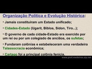 Organização Política e Evolução Histórica:
• Jamais constituíram um Estado unificado;
• Cidades-Estado (Ugarit, Biblos, Sidon, Tiro...);
• O governo de cada cidade-Estado era exercido por
um rei ou por um colegiado de anciãos, os sufetas;
• Fundaram colônias e estabeleceram uma verdadeira
Talassocracia econômica;
• Cartago foi a principal colônia fenícia.
                                       www.prof.medeiros.zip.net
 