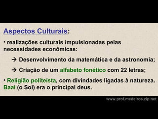 Aspectos Culturais:
• realizações culturais impulsionadas pelas
necessidades econômicas:
   Desenvolvimento da matemática e da astronomia;
   Criação de um alfabeto fonético com 22 letras;
• Religião politeísta, com divindades ligadas à natureza.
Baal (o Sol) era o principal deus.
                                      www.prof.medeiros.zip.net
 