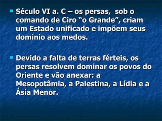    Século VI a. C – os persas, sob o
    comando de Ciro “o Grande”, criam
    um Estado unificado e impõem seus
    domínio aos medos.

   Devido a falta de terras férteis, os
    persas resolvem dominar os povos do
    Oriente e vão anexar: a
    Mesopotâmia, a Palestina, a Lídia e a
    Ásia Menor.
 
