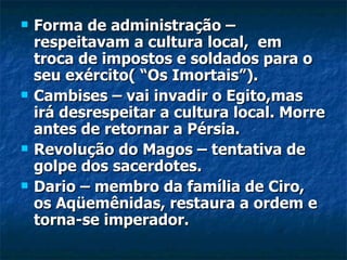    Forma de administração –
    respeitavam a cultura local, em
    troca de impostos e soldados para o
    seu exército( “Os Imortais”).
   Cambises – vai invadir o Egito,mas
    irá desrespeitar a cultura local. Morre
    antes de retornar a Pérsia.
   Revolução do Magos – tentativa de
    golpe dos sacerdotes.
   Dario – membro da família de Ciro,
    os Aqüemênidas, restaura a ordem e
    torna-se imperador.
 