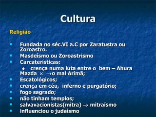 Cultura
Religião

   Fundada no séc.VI a.C por Zaratustra ou
    Zoroastro.
   Masdeísmo ou Zoroastrismo
   Carcaterísticas:
     ♦ crença numa luta entre o bem – Ahura
    Mazda × → o mal Arimã;
   Escatológicos;
   crença em céu, inferno e purgatório;
   fogo sagrado;
   não tinham templos;
   salvavacionistas(mitra) → mitraísmo
   influenciou o judaísmo
 
