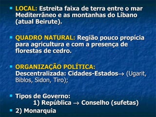    LOCAL: Estreita faixa de terra entre o mar
    Mediterrâneo e as montanhas do Líbano
    (atual Beirute).

   QUADRO NATURAL: Região pouco propícia
    para agricultura e com a presença de
    florestas de cedro.

   ORGANIZAÇÃO POLÍTICA:
    Descentralizada: Cidades-Estados→ (Ugarit,
    Biblos, Sidon, Tiro);

   Tipos de Governo:
          1) República → Conselho (sufetas)
   2) Monarquia
 