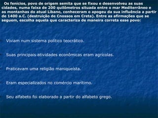 Os fenícios, povo de origem semita que se fixou e desenvolveu as suas
 cidades, numa faixa de 200 quilômetros situada entre o mar Mediterrâneo e
 as montanhas do atual Líbano, conheceram o apogeu da sua influência a partir
 de 1400 a.C. (destruição de Cnossos em Creta). Entre as afirmações que se
 seguem, escolha aquela que caracteriza de maneira correta esse povo:




A-   Viviam num sistema político teocrático.


B-   Suas principais atividades econômicas eram agrícolas.


C-   Praticavam uma religião maniqueísta.


D-   Eram especializados no comércio marítimo.


E-   Seu alfabeto foi elaborado a partir do alfabeto grego.
 