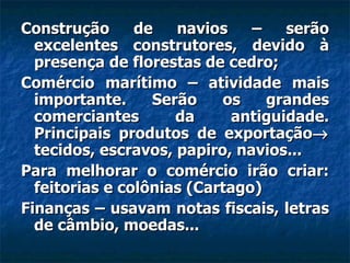 Construção      de   navios    –    serão
  excelentes construtores, devido à
  presença de florestas de cedro;
Comércio marítimo – atividade mais
  importante.     Serão    os    grandes
  comerciantes       da      antiguidade.
  Principais produtos de exportação→
  tecidos, escravos, papiro, navios...
Para melhorar o comércio irão criar:
  feitorias e colônias (Cartago)
Finanças – usavam notas fiscais, letras
  de câmbio, moedas...
 