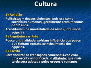 Cultura
1) Religião
Politeístas – deuses violentos, pois era como
    sacrifícios humanos, geralmente eram meninos
    de 12 anos.
Acreditavam na imortalidade da alma ( influência
    egípcia).
2) Arquitetura e Arte
Pouca originalidade, sofriam influência dos povos
    que tinham contato,principalmente dos
    egípcios.
3) Escrita
Para facilitar as transações comerciais,vão criar
    uma escrita simplificada, o Alfabeto, que mais
    tarde será adotada pelos gregos e romanos.
 