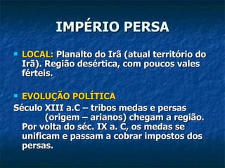 IMPÉRIO PERSA
   LOCAL: Planalto do Irã (atual território do
    Irã). Região desértica, com poucos vales
    férteis.

 EVOLUÇÃO POLÍTICA
Século XIII a.C – tribos medas e persas
        (origem – arianos) chegam a região.
  Por volta do séc. IX a. C, os medas se
  unificam e passam a cobrar impostos dos
  persas.
 