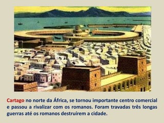 Cartago no norte da África, se tornou importante centro comercial
e passou a rivalizar com os romanos. Foram travadas três longas
guerras até os romanos destruírem a cidade.
 