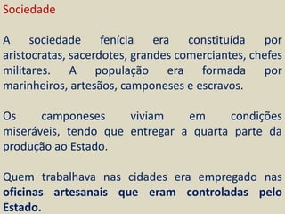 Sociedade

A sociedade fenícia era constituída por
aristocratas, sacerdotes, grandes comerciantes, chefes
militares. A população era formada por
marinheiros, artesãos, camponeses e escravos.

Os     camponeses     viviam    em     condições
miseráveis, tendo que entregar a quarta parte da
produção ao Estado.

Quem trabalhava nas cidades era empregado nas
oficinas artesanais que eram controladas pelo
Estado.
 