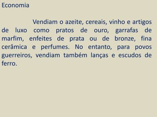 Economia

           Vendiam o azeite, cereais, vinho e artigos
de luxo como pratos de ouro, garrafas de
marfim, enfeites de prata ou de bronze, fina
cerâmica e perfumes. No entanto, para povos
guerreiros, vendiam também lanças e escudos de
ferro.
 
