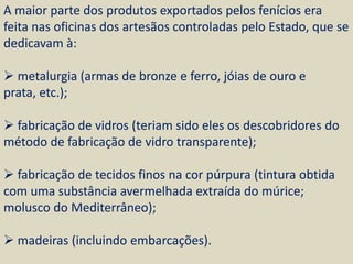 A maior parte dos produtos exportados pelos fenícios era
feita nas oficinas dos artesãos controladas pelo Estado, que se
dedicavam à:

 metalurgia (armas de bronze e ferro, jóias de ouro e
prata, etc.);

 fabricação de vidros (teriam sido eles os descobridores do
método de fabricação de vidro transparente);

 fabricação de tecidos finos na cor púrpura (tintura obtida
com uma substância avermelhada extraída do múrice;
molusco do Mediterrâneo);

 madeiras (incluindo embarcações).
 