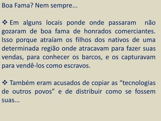 Boa Fama? Nem sempre...

 Em alguns locais ponde onde passaram não
gozaram de boa fama de honrados comerciantes.
Isso porque atraíam os filhos dos nativos de uma
determinada região onde atracavam para fazer suas
vendas, para conhecer os barcos, e os capturavam
para vendê-los como escravos.

 Também eram acusados de copiar as “tecnologias
de outros povos” e de distribuir como se fossem
suas...
 