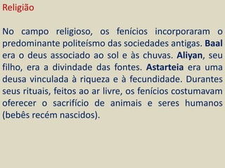 Religião

No campo religioso, os fenícios incorporaram o
predominante politeísmo das sociedades antigas. Baal
era o deus associado ao sol e às chuvas. Aliyan, seu
filho, era a divindade das fontes. Astarteia era uma
deusa vinculada à riqueza e à fecundidade. Durantes
seus rituais, feitos ao ar livre, os fenícios costumavam
oferecer o sacrifício de animais e seres humanos
(bebês recém nascidos).
 