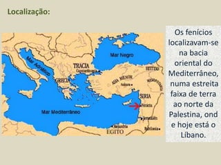 Localização:

                 Os fenícios
               localizavam-se
                   na bacia
                 oriental do
               Mediterrâneo,
                numa estreita
                faixa de terra
                 ao norte da
               Palestina, ond
                e hoje está o
                   Líbano.
 