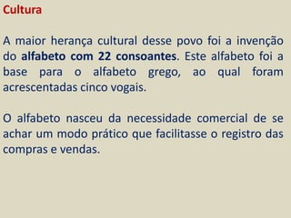 Cultura

A maior herança cultural desse povo foi a invenção
do alfabeto com 22 consoantes. Este alfabeto foi a
base para o alfabeto grego, ao qual foram
acrescentadas cinco vogais.

O alfabeto nasceu da necessidade comercial de se
achar um modo prático que facilitasse o registro das
compras e vendas.
 