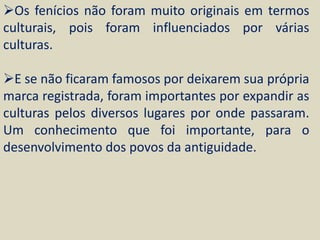 Os fenícios não foram muito originais em termos
culturais, pois foram influenciados por várias
culturas.

E se não ficaram famosos por deixarem sua própria
marca registrada, foram importantes por expandir as
culturas pelos diversos lugares por onde passaram.
Um conhecimento que foi importante, para o
desenvolvimento dos povos da antiguidade.
 