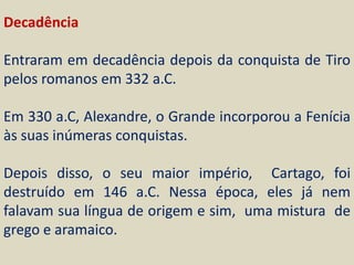 Decadência

Entraram em decadência depois da conquista de Tiro
pelos romanos em 332 a.C.

Em 330 a.C, Alexandre, o Grande incorporou a Fenícia
às suas inúmeras conquistas.

Depois disso, o seu maior império, Cartago, foi
destruído em 146 a.C. Nessa época, eles já nem
falavam sua língua de origem e sim, uma mistura de
grego e aramaico.
 