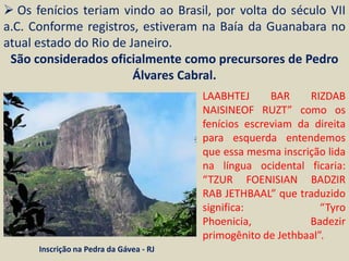  Os fenícios teriam vindo ao Brasil, por volta do século VII
a.C. Conforme registros, estiveram na Baía da Guanabara no
atual estado do Rio de Janeiro.
 São considerados oficialmente como precursores de Pedro
                        Álvares Cabral.
                                         LAABHTEJ      BAR    RIZDAB
                                         NAISINEOF RUZT” como os
                                         fenícios escreviam da direita
                                         para esquerda entendemos
                                         que essa mesma inscrição lida
                                         na língua ocidental ficaria:
                                         “TZUR FOENISIAN BADZIR
                                         RAB JETHBAAL” que traduzido
                                         significa:              “Tyro
                                         Phoenicia,           Badezir
                                         primogênito de Jethbaal”.
      Inscrição na Pedra da Gávea - RJ
 