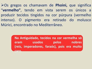 Os gregos os chamavam de Phoini, que significa
“vermelho”, tendo em vista serem os únicos a
produzir tecidos tingidos na cor púrpura (vermelho
intenso). O pigmento era retirado do molusco
Múrici, encontrado no Mediterrâneo.


       Na Antiguidade, tecidos na cor vermelha só
       eram        usados       pelos       nobres
       (reis, imperadores, faraós), pois era muito
       caro.
 