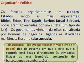 Organização Política:

Os      fenícios   organizaram-se    em     cidades-
Estados,       sendo    as    mais      importantes:
Biblos, Sidon, Tiro, Ugarit, Beritos (atual Beirute).
Todas eram governadas por um sufeta (um tipo de
juiz) . Os governantes vinham da elite, constituída
por homens de negócios ligados às atividades
marítimas. Era uma talassocracia.
   Talassocracia – (do grego: talassos = mar e cracia =
   poder) tipo de governo em que a elite que o
   controla está ligada diretamente às atividades
   ligadas ao mar (comércio, construção de
   barcos, donos de embarcações).
 