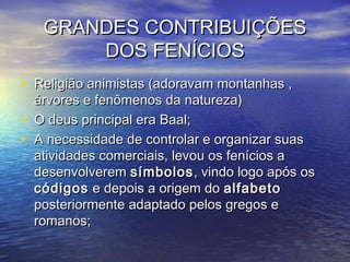GRANDES CONTRIBUIÇÕESGRANDES CONTRIBUIÇÕES
DOS FENÍCIOSDOS FENÍCIOS
• Religião animistas (adoravam montanhas ,Religião animistas (adoravam montanhas ,
árvores e fenômenos da natureza)árvores e fenômenos da natureza)
• O deus principal era Baal;O deus principal era Baal;
• A necessidade de controlar e organizar suasA necessidade de controlar e organizar suas
atividades comerciais, levou os fenícios aatividades comerciais, levou os fenícios a
desenvolveremdesenvolverem símbolossímbolos, vindo logo após os, vindo logo após os
códigoscódigos e depois a origem doe depois a origem do alfabetoalfabeto
posteriormente adaptado pelos gregos eposteriormente adaptado pelos gregos e
romanos;romanos;
 