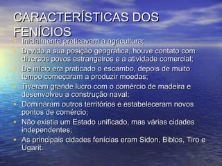 CARACTERÍSTICAS DOSCARACTERÍSTICAS DOS
FENÍCIOSFENÍCIOS
• Inicialmente praticavam a agricultura;Inicialmente praticavam a agricultura;
• Devido a sua posição geográfica, houve contato comDevido a sua posição geográfica, houve contato com
diversos povos estrangeiros e a atividade comercial;diversos povos estrangeiros e a atividade comercial;
• De início era praticado o escambo, depois de muitoDe início era praticado o escambo, depois de muito
tempo começaram a produzir moedas;tempo começaram a produzir moedas;
• Tiveram grande lucro com o comércio de madeira eTiveram grande lucro com o comércio de madeira e
desenvolveu a construção naval;desenvolveu a construção naval;
• Dominaram outros territórios e estabeleceram novosDominaram outros territórios e estabeleceram novos
pontos de comércio;pontos de comércio;
• Não existia um Estado unificado, mas várias cidadesNão existia um Estado unificado, mas várias cidades
independentes;independentes;
• As principais cidades fenícias eram Sidon, Biblos, Tiro eAs principais cidades fenícias eram Sidon, Biblos, Tiro e
Ugarit.Ugarit.
 