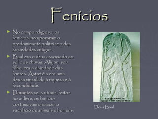 FeníciosFenícios
► No campo religioso, osNo campo religioso, os
fenícios incorporaram ofenícios incorporaram o
predominante politeísmo daspredominante politeísmo das
sociedades antigas.sociedades antigas.
► Baal era o deus associado aoBaal era o deus associado ao
sol e às chuvas. Aliyan, seusol e às chuvas. Aliyan, seu
filho, era a divindade dasfilho, era a divindade das
fontes. Astartéia era umafontes. Astartéia era uma
deusa vinculada à riqueza e àdeusa vinculada à riqueza e à
fecundidade.fecundidade.
► Durantes seus rituais, feitosDurantes seus rituais, feitos
ao ar livre, os feníciosao ar livre, os fenícios
costumavam oferecer ocostumavam oferecer o
sacrifício de animais e homens.sacrifício de animais e homens.
Deus Baal.
 