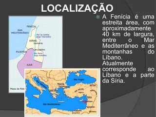 LOCALIZAÇÃO
 A Fenícia é uma
estreita área, com
aproximadamente
40 km de largura,
entre o Mar
Mediterrâneo e as
montanhas do
Líbano.
Atualmente
corresponde ao
Líbano e a parte
da Síria.
 