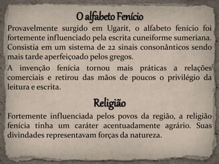 Provavelmente surgido em Ugarit, o alfabeto fenício foi
fortemente influenciado pela escrita cuneiforme sumeriana.
Consistia em um sistema de 22 sinais consonânticos sendo
mais tarde aperfeiçoado pelos gregos.
A invenção fenícia tornou mais práticas a relações
comerciais e retirou das mãos de poucos o privilégio da
leitura e escrita.
Religião
Fortemente influenciada pelos povos da região, a religião
fenícia tinha um caráter acentuadamente agrário. Suas
divindades representavam forças da natureza.
 