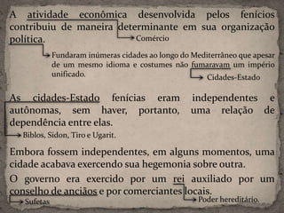A atividade econômica desenvolvida pelos fenícios
contribuiu de maneira determinante em sua organização
política.
As cidades-Estado fenícias eram independentes e
autônomas, sem haver, portanto, uma relação de
dependência entre elas.
Embora fossem independentes, em alguns momentos, uma
cidade acabava exercendo sua hegemonia sobre outra.
O governo era exercido por um rei auxiliado por um
conselho de anciãos e por comerciantes locais.
Comércio
Fundaram inúmeras cidades ao longo do Mediterrâneo que apesar
de um mesmo idioma e costumes não fumaravam um império
unificado. Cidades-Estado
Biblos, Sidon, Tiro e Ugarit.
Poder hereditário.Sufetas
 