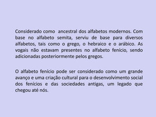 Considerado como ancestral dos alfabetos modernos. Com
base no alfabeto semita, serviu de base para diversos
alfabetos, tais como o grego, o hebraico e o arábico. As
vogais não estavam presentes no alfabeto fenício, sendo
adicionadas posteriormente pelos gregos.
O alfabeto fenício pode ser considerado como um grande
avanço e uma criação cultural para o desenvolvimento social
dos fenícios e das sociedades antigas, um legado que
chegou até nós.
 