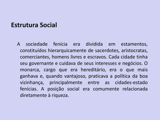 Estrutura Social
A sociedade fenícia era dividida em estamentos,
constituídos hierarquicamente de sacerdotes, aristocratas,
comerciantes, homens livres e escravos. Cada cidade tinha
seu governante e cuidava de seus interesses e negócios. O
monarca, cargo que era hereditário, era o que mais
ganhava e, quando vantajoso, praticava a política da boa
vizinhança, principalmente entre as cidades-estado
fenícias. A posição social era comumente relacionada
diretamente à riqueza.
 