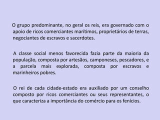 O grupo predominante, no geral os reis, era governado com o
apoio de ricos comerciantes marítimos, proprietários de terras,
negociantes de escravos e sacerdotes.
A classe social menos favorecida fazia parte da maioria da
população, composta por artesãos, camponeses, pescadores, e
a parcela mais explorada, composta por escravos e
marinheiros pobres.
O rei de cada cidade-estado era auxiliado por um conselho
composto por ricos comerciantes ou seus representantes, o
que caracteriza a importância do comércio para os fenícios.
 