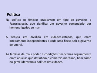 Política
Na política os fenícios praticavam um tipo de governo, a
Talassocracia, que significa um governo comandado por
homens ligados ao mar.
A Fenícia era dividida em cidades-estados, que eram
inteiramente independentes e cada uma ficava sob o governo
de um rei.
As famílias de mais poder e condições financeiras seguramente
eram aquelas que detinham o comércio marítimo, bem como
no geral lideravam a política das cidades.
 