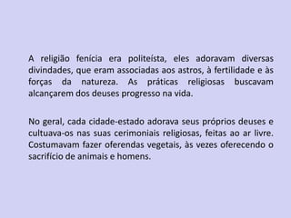 A religião fenícia era politeísta, eles adoravam diversas
divindades, que eram associadas aos astros, à fertilidade e às
forças da natureza. As práticas religiosas buscavam
alcançarem dos deuses progresso na vida.
No geral, cada cidade-estado adorava seus próprios deuses e
cultuava-os nas suas cerimoniais religiosas, feitas ao ar livre.
Costumavam fazer oferendas vegetais, às vezes oferecendo o
sacrifício de animais e homens.
 