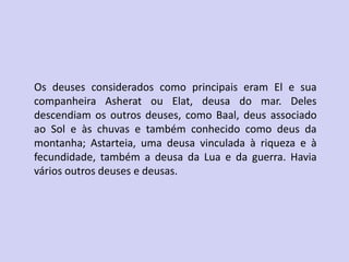Os deuses considerados como principais eram El e sua
companheira Asherat ou Elat, deusa do mar. Deles
descendiam os outros deuses, como Baal, deus associado
ao Sol e às chuvas e também conhecido como deus da
montanha; Astarteia, uma deusa vinculada à riqueza e à
fecundidade, também a deusa da Lua e da guerra. Havia
vários outros deuses e deusas.
 