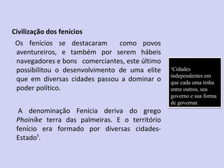 Civilização dos fenícios
Os fenícios se destacaram como povos
aventureiros, e também por serem hábeis
navegadores e bons comerciantes, este último
possibilitou o desenvolvimento de uma elite
que em diversas cidades passou a dominar o
poder político.
A denominação Fenícia deriva do grego
Phoiníke terra das palmeiras. E o território
fenício era formado por diversas cidades-
Estado¹.
¹Cidades
independentes em
que cada uma tinha
entre outros, seu
governo e sua forma
de governar.
 