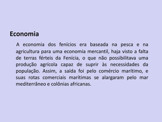 Economia
A economia dos fenícios era baseada na pesca e na
agricultura para uma economia mercantil, haja visto a falta
de terras férteis da Fenícia, o que não possibilitava uma
produção agrícola capaz de suprir às necessidades da
população. Assim, a saída foi pelo comércio marítimo, e
suas rotas comerciais marítimas se alargaram pelo mar
mediterrâneo e colônias africanas.
 