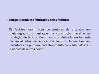 Principais produtos fabricados pelos fenícios:
Os fenícios foram bons construtores de artefatos em
metalurgia, com destaque na construção naval e na
produção de tecidos. Com isso os produtos foram bastante
comercializados na época. Os fenícios foram também
inventores da púrpura, corante-produto cobiçado pelos reis
e nobres de outros povos.
 