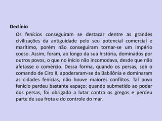 Declínio
Os fenícios conseguiram se destacar dentre as grandes
civilizações da antiguidade pelo seu potencial comercial e
marítimo, porém não conseguiram tornar-se um império
coeso. Assim, foram, ao longo da sua história, dominados por
outros povos, o que no início não incomodava, desde que não
afetasse o comércio. Dessa forma, quando os persas, sob o
comando de Ciro II, apoderaram-se da Babilônia e dominaram
as cidades fenícias, não houve maiores conflitos. Tal povo
fenício perdeu bastante espaço; quando submetido ao poder
dos persas, foi obrigado a lutar contra os gregos e perdeu
parte de sua frota e do controle do mar.
 