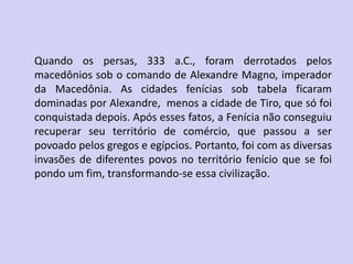 Quando os persas, 333 a.C., foram derrotados pelos
macedônios sob o comando de Alexandre Magno, imperador
da Macedônia. As cidades fenícias sob tabela ficaram
dominadas por Alexandre, menos a cidade de Tiro, que só foi
conquistada depois. Após esses fatos, a Fenícia não conseguiu
recuperar seu território de comércio, que passou a ser
povoado pelos gregos e egípcios. Portanto, foi com as diversas
invasões de diferentes povos no território fenício que se foi
pondo um fim, transformando-se essa civilização.
 