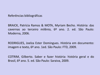 Referências bibliográficas
BRAICK, Patrícia Ramos & MOTA, Myriam Becho. História: das
cavernas ao terceiro milênio, 6º ano. 2. ed. São Paulo:
Moderna, 2006.
RODRIGUES, Joelza Ester Domingues. História em documento:
imagem e texto, 6º ano. 1ed. São Paulo: FTD, 2009.
COTRIM, Gilberto. Saber e fazer história: história geral e do
Brasil, 6º ano. 5. ed. São Paulo: Saraiva, 2009.
 