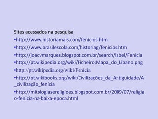 Sites acessados na pesquisa
•http://www.historiamais.com/fenicios.htm
•http://www.brasilescola.com/historiag/fenicios.htm
•http://joaovmarques.blogspot.com.br/search/label/Fenicia
•http://pt.wikipedia.org/wiki/Ficheiro:Mapa_do_Libano.png
•http://pt.wikipedia.org/wiki/Fenicia
•http://pt.wikibooks.org/wiki/Civilizações_da_Antiguidade/A
_civilização_fenícia
•http://mitologiasereligioes.blogspot.com.br/2009/07/religia
o-fenicia-na-baixa-epoca.html
 