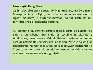 Localização Geográfica
Os fenícios viveram na costa do Mediterrâneo, região entre a
Mesopotâmia e o Egito, numa faixa que se estendia entre
Ugarit, ao norte, e o Monte Hermon, ao sul. Parte do seu
território era de localização costeira.
Tal território atualmente corresponde à parte do Estado da
Síria e do Líbano. Em meio às cordilheiras Líbanos e
Antilíbanos, encontra-se o Vale do Bekaa, considerado um dos
escassos ambientes de solo fértil na região. Por isso os fenícios
descobriram no mar os recursos para sobreviver, dedicando-se
à pesca e ao comércio marítimo, sendo considerados os
maiores navegadores da Antiguidade.
 