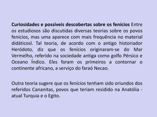 Curiosidades e possíveis descobertas sobre os fenícios Entre
os estudiosos são discutidas diversas teorias sobre os povos
fenícios, mas uma aparece com mais frequência no material
didáticosl. Tal teoria, de acordo com o antigo historiador
Heródoto, diz que os fenícios originaram-se do Mar
Vermelho, referido na sociedade antiga como golfo Pérsico e
Oceano Índico. Eles foram os primeiros a contornar o
continente africano, a serviço do faraó Necao.
Outra teoria sugere que os fenícios tenham sido oriundos dos
referidos Cananitas, povos que teriam residido na Anatólia -
atual Turquia e o Egito.
 