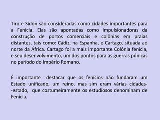 Tiro e Sidon são consideradas como cidades importantes para
a Fenícia. Elas são apontadas como impulsionadoras da
construção de portos comerciais e colônias em praias
distantes, tais como: Cádiz, na Espanha, e Cartago, situada ao
norte da África. Cartago foi a mais importante Colônia fenícia,
e seu desenvolvimento, um dos pontos para as guerras púnicas
no período do Império Romano.
É importante destacar que os fenícios não fundaram um
Estado unificado, um reino, mas sim eram várias cidades-
-estado, que costumeiramente os estudiosos denominam de
Fenícia.
 